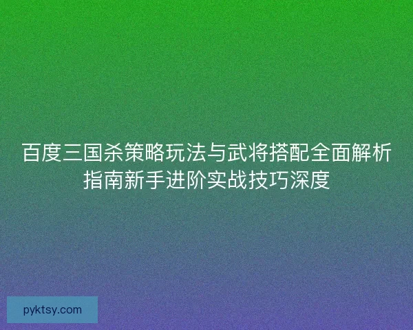 百度三国杀策略玩法与武将搭配全面解析指南新手进阶实战技巧深度