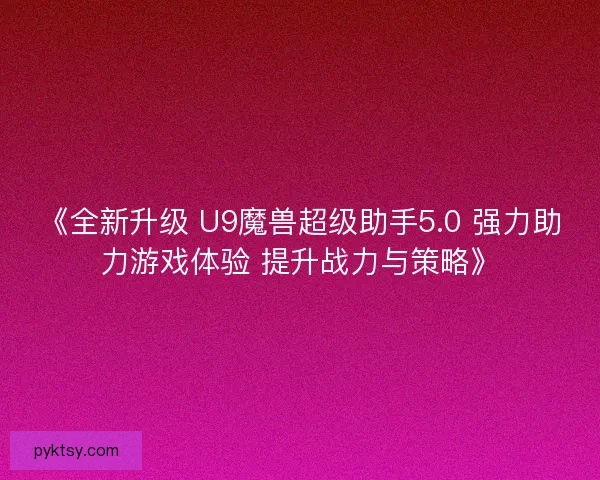 《全新升级 U9魔兽超级助手5.0 强力助力游戏体验 提升战力与策略》