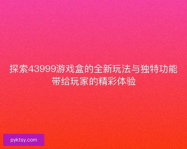 探索43999游戏盒的全新玩法与独特功能带给玩家的精彩体验