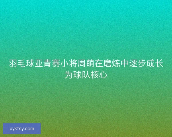 羽毛球亚青赛小将周萌在磨炼中逐步成长为球队核心