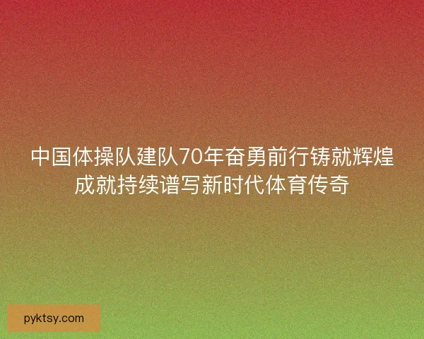 中国体操队建队70年奋勇前行铸就辉煌成就持续谱写新时代体育传奇
