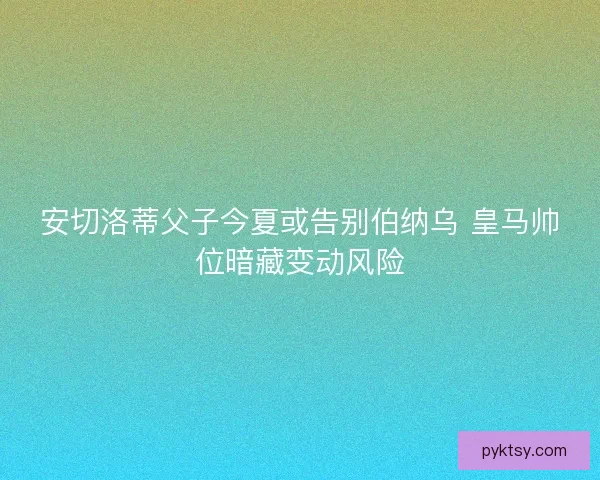 安切洛蒂父子今夏或告别伯纳乌 皇马帅位暗藏变动风险
