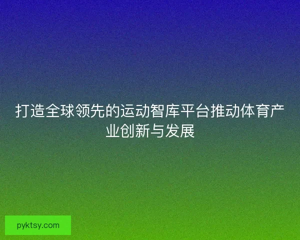 打造全球领先的运动智库平台推动体育产业创新与发展